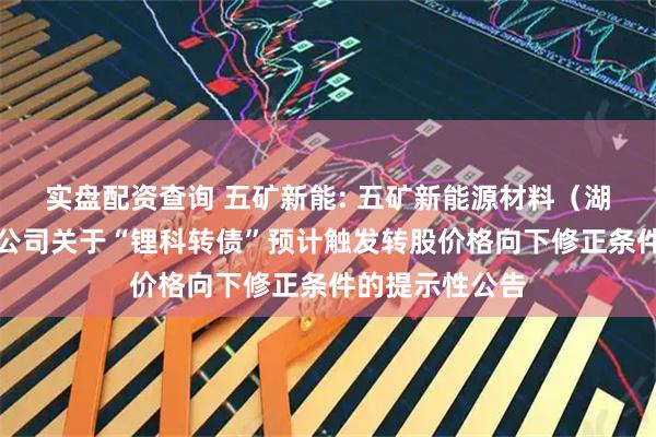 实盘配资查询 五矿新能: 五矿新能源材料（湖南）股份有限公司关于“锂科转债”预计触发转股价格向下修正条件的提示性公告