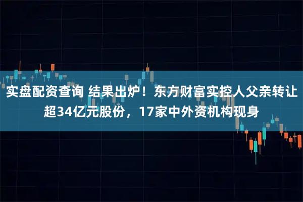 实盘配资查询 结果出炉！东方财富实控人父亲转让超34亿元股份，17家中外资机构现身