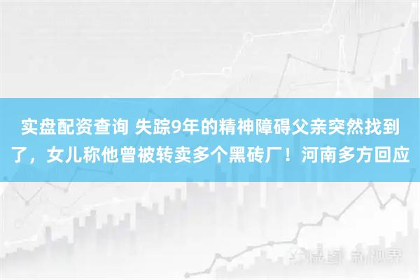 实盘配资查询 失踪9年的精神障碍父亲突然找到了，女儿称他曾被转卖多个黑砖厂！河南多方回应