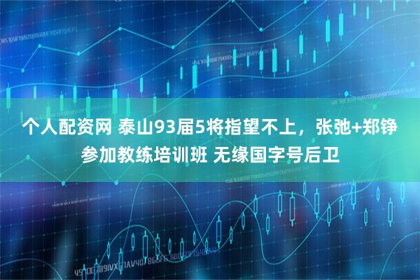 个人配资网 泰山93届5将指望不上，张弛+郑铮参加教练培训班 无缘国字号后卫