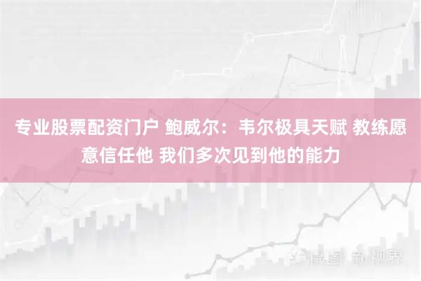 专业股票配资门户 鲍威尔:韦尔极具天赋 教练愿意信任他 我们多次见到他的能力