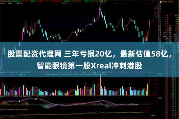 股票配资代理网 三年亏损20亿，最新估值58亿，智能眼镜第一股Xreal冲刺港股