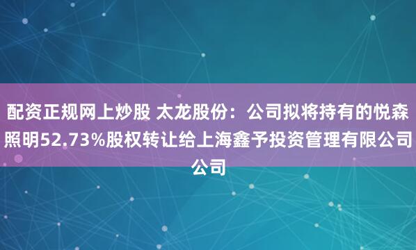 配资正规网上炒股 太龙股份：公司拟将持有的悦森照明52.73%股权转让给上海鑫予投资管理有限公司