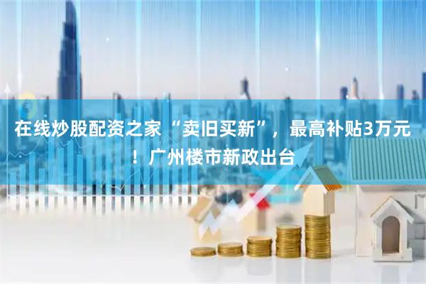 在线炒股配资之家 “卖旧买新”，最高补贴3万元！广州楼市新政出台