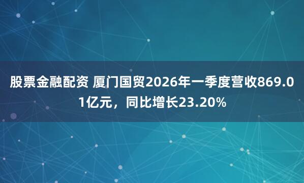 股票金融配资 厦门国贸2026年一季度营收869.01亿元，同比增长23.20%