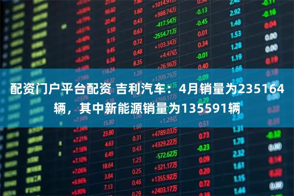 配资门户平台配资 吉利汽车：4月销量为235164辆，其中新能源销量为135591辆