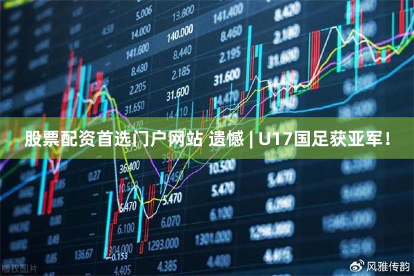 股票配资首选门户网站 遗憾 | U17国足获亚军！