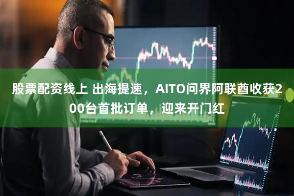 股票配资线上 出海提速,AITO问界阿联酋收获200台首批订单,迎来开门红