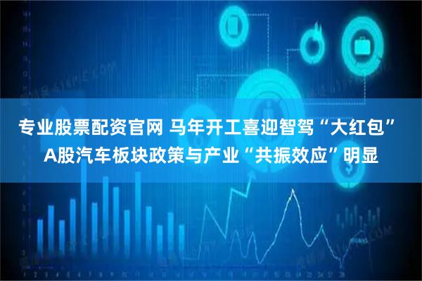 专业股票配资官网 马年开工喜迎智驾“大红包” A股汽车板块政策与产业“共振效应”明显