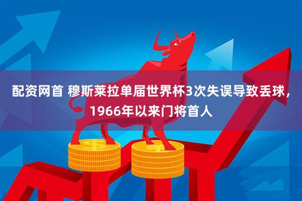 配资网首 穆斯莱拉单届世界杯3次失误导致丢球，1966年以来门将首人