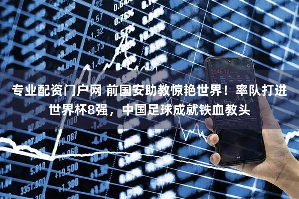 专业配资门户网 前国安助教惊艳世界！率队打进世界杯8强，中国足球成就铁血教头