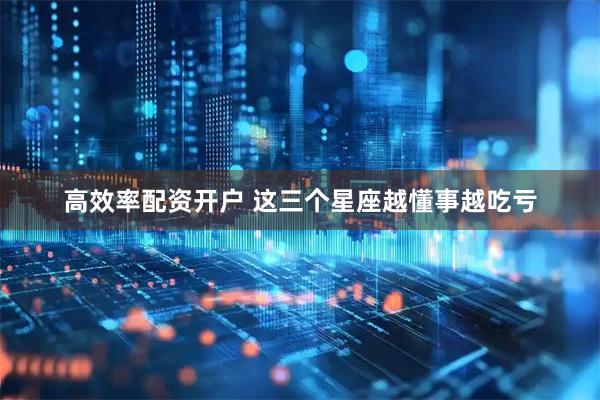 高效率配资开户 这三个星座越懂事越吃亏