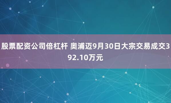 股票配资公司倍杠杆 奥浦迈9月30日大宗交易成交392.10万元
